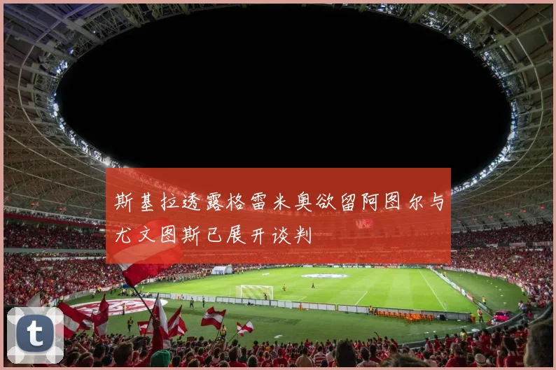斯基拉透露格雷米奥欲留阿图尔与尤文图斯已展开谈判