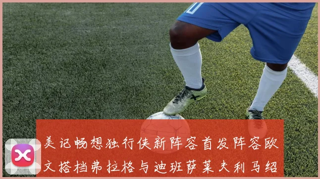 美记畅想独行侠新阵容首发阵容欧文搭档弗拉格与迪班萨莱夫利马绍尔共筑冠军梦