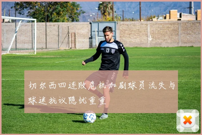 切尔西四连败危机加剧球员流失与球迷抗议隐忧重重