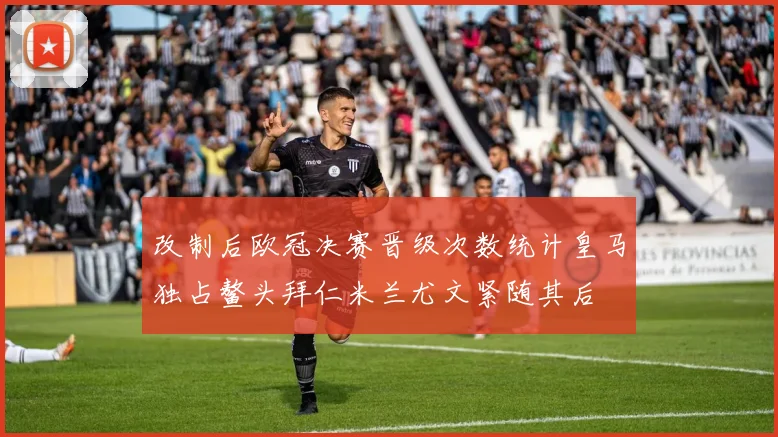 改制后欧冠决赛晋级次数统计皇马独占鳌头拜仁米兰尤文紧随其后