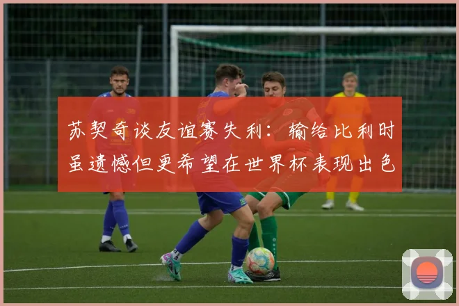 苏契奇谈友谊赛失利：输给比利时虽遗憾但更希望在世界杯表现出色