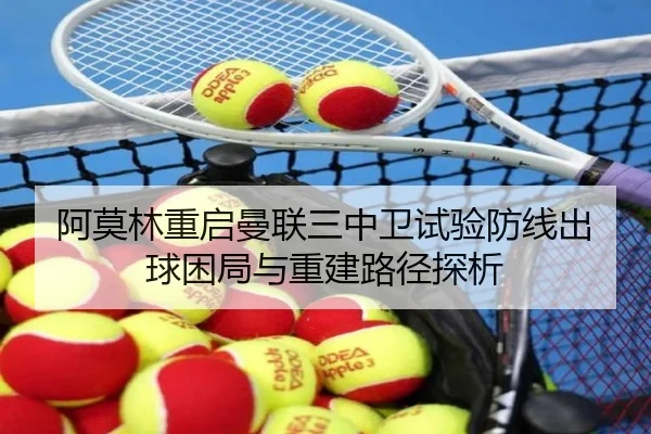 阿莫林重启曼联三中卫试验防线出球困局与重建路径探析